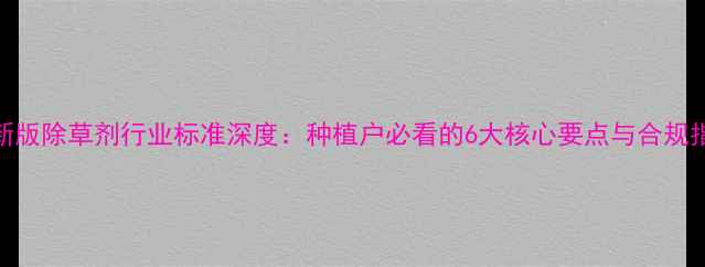 图片 最新版除草剂行业标准深度：种植户必看的6大核心要点与合规指南