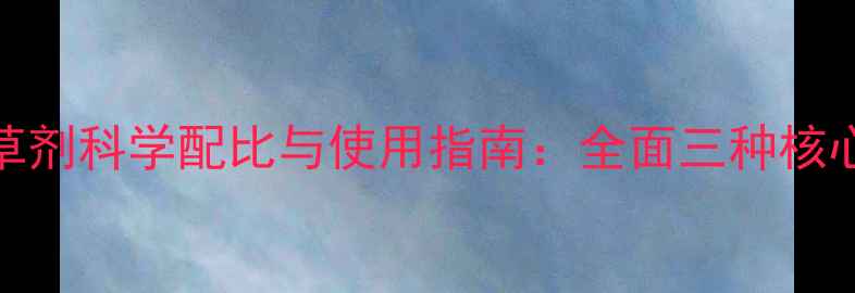 图片 最新版｜三元除草剂科学配比与使用指南：全面三种核心成分及混配技巧