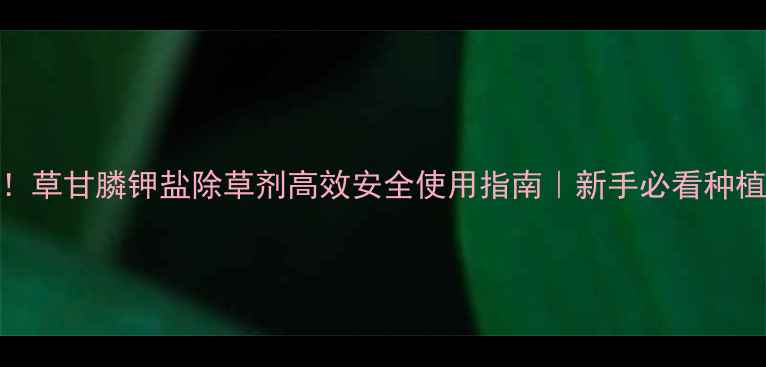 图片 最新！草甘膦钾盐除草剂高效安全使用指南｜新手必看种植技巧