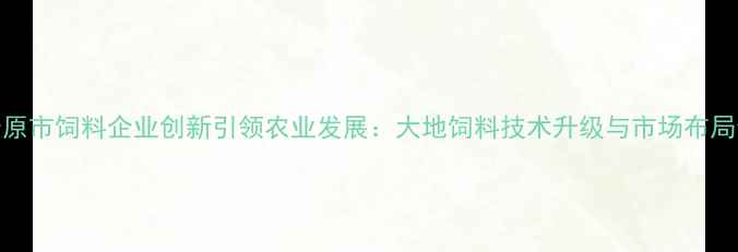 图片 松原市饲料企业创新引领农业发展：大地饲料技术升级与市场布局全