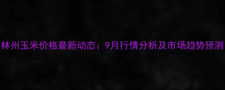 图片 林州玉米价格最新动态：9月行情分析及市场趋势预测