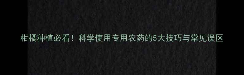 图片 柑橘种植必看！科学使用专用农药的5大技巧与常见误区