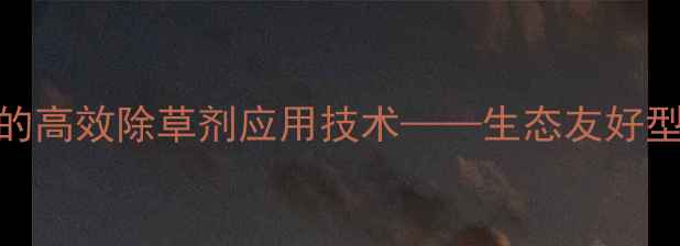 图片 棉花与香附子种植中的高效除草剂应用技术——生态友好型制剂推荐及使用指南