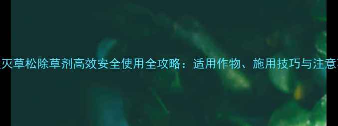 图片 氟醚灭草松除草剂高效安全使用全攻略：适用作物、施用技巧与注意事项