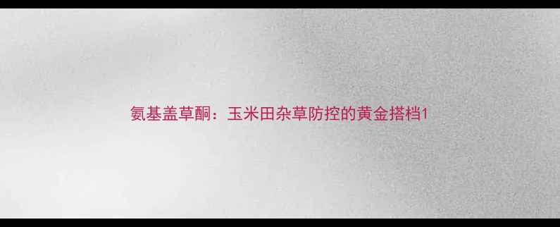 图片 氨基盖草酮：玉米田杂草防控的黄金搭档1