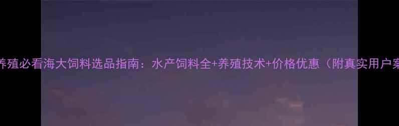 图片 水产养殖必看海大饲料选品指南：水产饲料全+养殖技术+价格优惠（附真实用户案例）