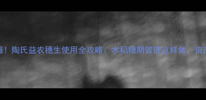 图片 水稻增产秘籍！陶氏益农穗生使用全攻略：水稻穗期管理这样做，亩产轻松破千斤