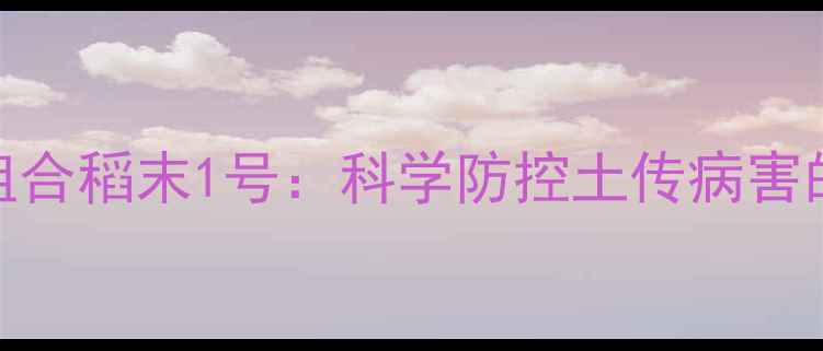 图片 水稻封杀双效组合稻末1号：科学防控土传病害的三大核心技术