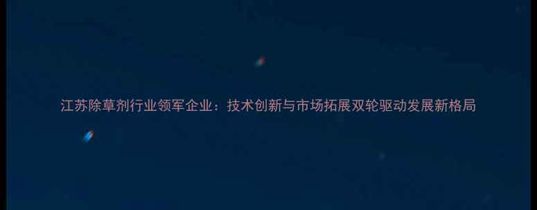 图片 江苏除草剂行业领军企业：技术创新与市场拓展双轮驱动发展新格局