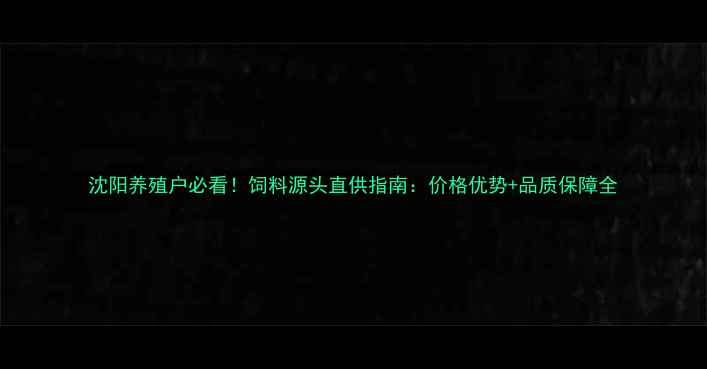 图片 沈阳养殖户必看！饲料源头直供指南：价格优势+品质保障全
