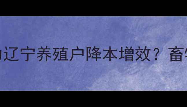 图片 沈阳新农饲料如何助力辽宁养殖户降本增效？畜牧养殖必看选品指南！