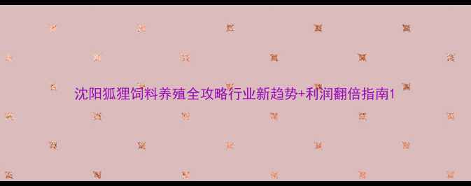 图片 沈阳狐狸饲料养殖全攻略行业新趋势+利润翻倍指南1