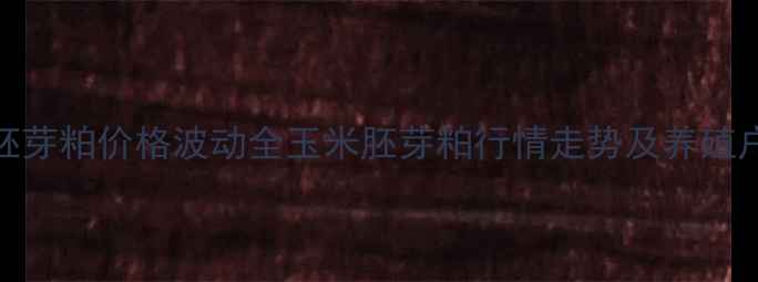 图片 河北玉米胚芽粕价格波动全玉米胚芽粕行情走势及养殖户采购建议