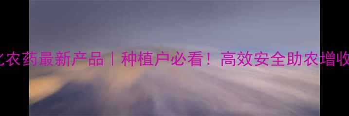 图片 河北生化农药最新产品｜种植户必看！高效安全助农增收全攻略1