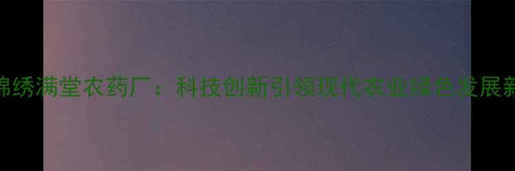 图片 浦东锦绣满堂农药厂：科技创新引领现代农业绿色发展新趋势