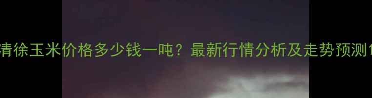 图片 清徐玉米价格多少钱一吨？最新行情分析及走势预测1