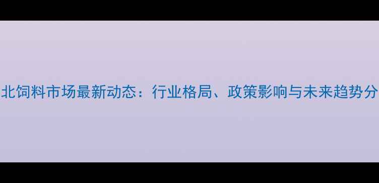 图片 湖北饲料市场最新动态：行业格局、政策影响与未来趋势分析