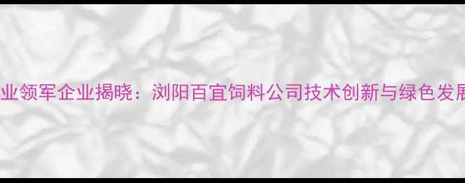 图片 湖南饲料行业领军企业揭晓：浏阳百宜饲料公司技术创新与绿色发展双轮驱动1