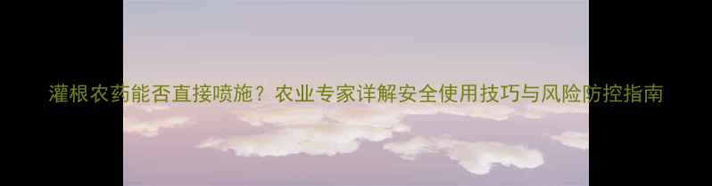 图片 灌根农药能否直接喷施？农业专家详解安全使用技巧与风险防控指南