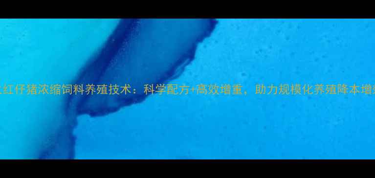 图片 火红仔猪浓缩饲料养殖技术：科学配方+高效增重，助力规模化养殖降本增效