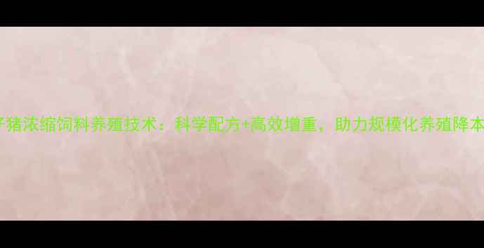 图片 火红仔猪浓缩饲料养殖技术：科学配方+高效增重，助力规模化养殖降本增效1
