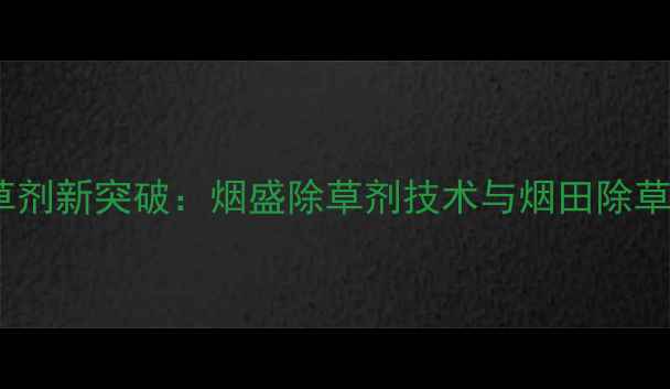 图片 烟叶种植除草剂新突破：烟盛除草剂技术与烟田除草全流程指南1