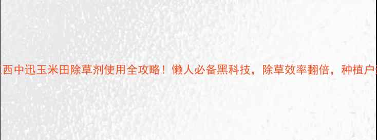 图片 爆款江西中迅玉米田除草剂使用全攻略！懒人必备黑科技，除草效率翻倍，种植户速存！