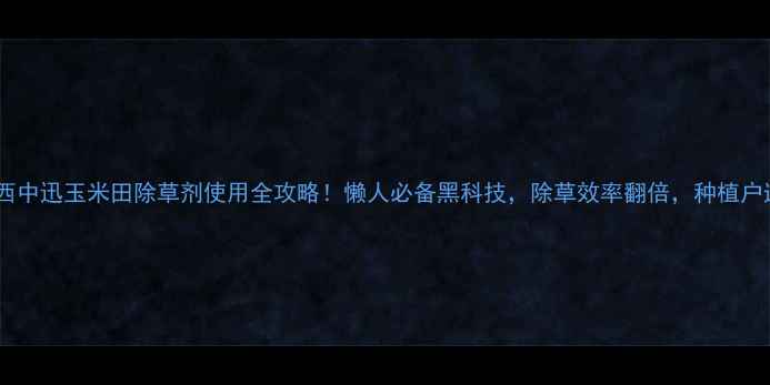 图片 爆款江西中迅玉米田除草剂使用全攻略！懒人必备黑科技，除草效率翻倍，种植户速存！1