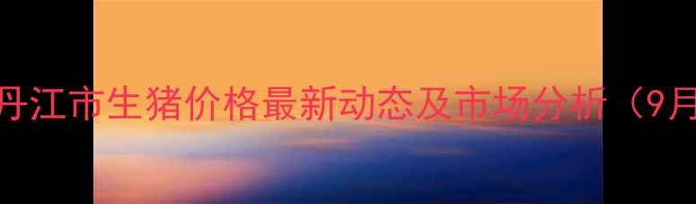 图片 牡丹江市生猪价格最新动态及市场分析（9月）
