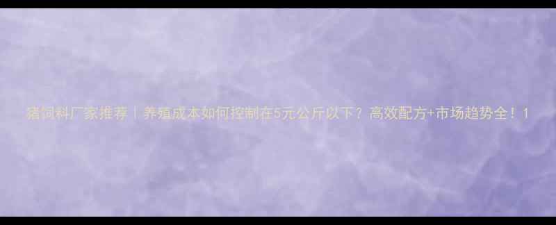 图片 猪饲料厂家推荐｜养殖成本如何控制在5元公斤以下？高效配方+市场趋势全！1