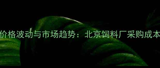图片 玉米价格波动与市场趋势：北京饲料厂采购成本深度