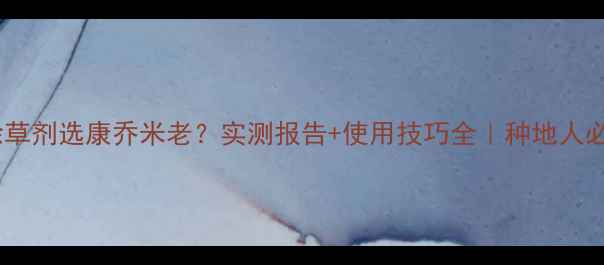 图片 玉米除草剂选康乔米老？实测报告+使用技巧全｜种地人必看！1