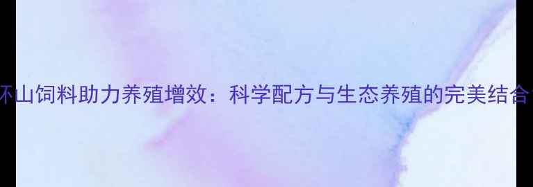 图片 环山饲料助力养殖增效：科学配方与生态养殖的完美结合1