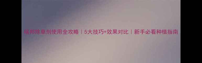 图片 瑞邦除草剂使用全攻略｜5大技巧+效果对比｜新手必看种植指南