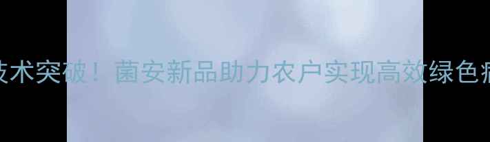图片 生物农药技术突破！菌安新品助力农户实现高效绿色病虫害防治