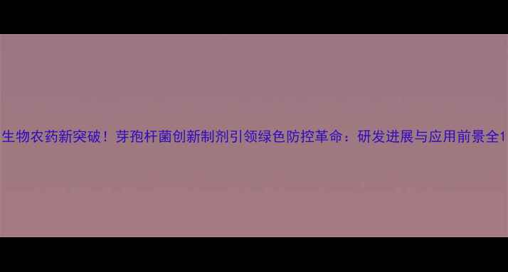 图片 生物农药新突破！芽孢杆菌创新制剂引领绿色防控革命：研发进展与应用前景全1