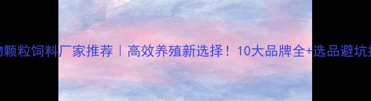 图片 生物颗粒饲料厂家推荐｜高效养殖新选择！10大品牌全+选品避坑指南