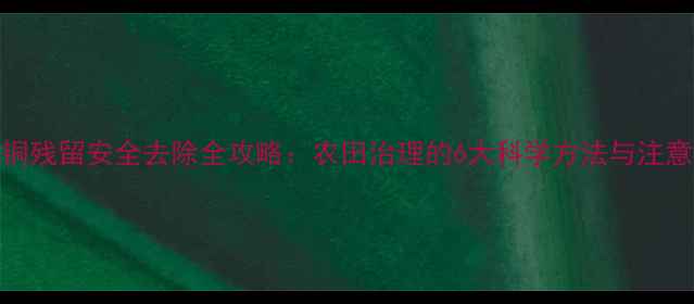 图片 硫酸铜残留安全去除全攻略：农田治理的6大科学方法与注意事项