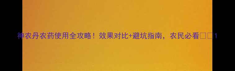 图片 神农丹农药使用全攻略！效果对比+避坑指南，农民必看🌾💪1