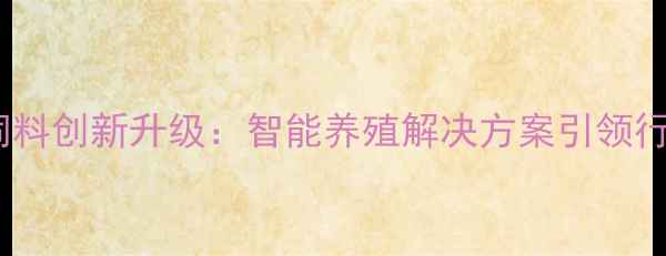 图片 福清特驱饲料创新升级：智能养殖解决方案引领行业新趋势1