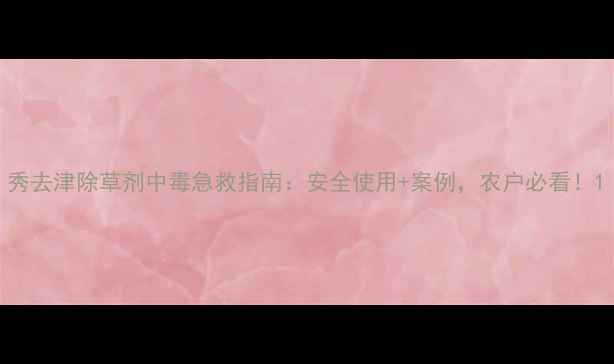 图片 秀去津除草剂中毒急救指南：安全使用+案例，农户必看！1
