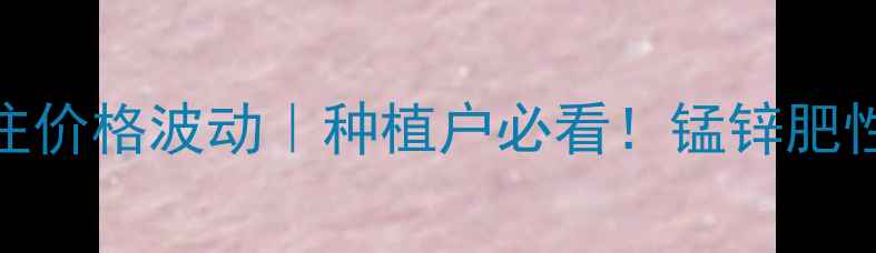 图片 科博波尔锰锌注价格波动｜种植户必看！锰锌肥性价比使用指南