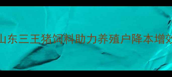 图片 科学配方+高效增重！山东三王猪饲料助力养殖户降本增效（附详细使用指南）1
