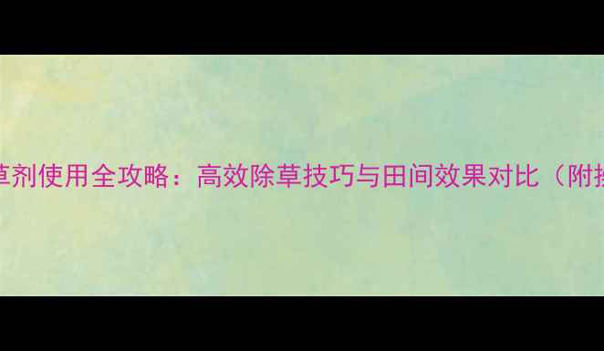 图片 穗甸甸除草剂使用全攻略：高效除草技巧与田间效果对比（附操作指南）