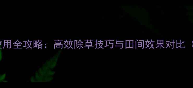 图片 穗甸甸除草剂使用全攻略：高效除草技巧与田间效果对比（附操作指南）1