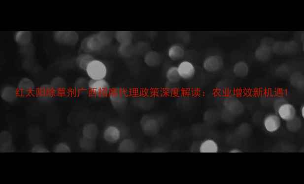 图片 红太阳除草剂广西招商代理政策深度解读：农业增效新机遇1