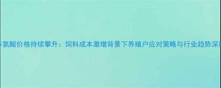 图片 苏氨酸价格持续攀升：饲料成本激增背景下养殖户应对策略与行业趋势深度