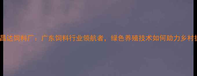 图片 茂名昌达饲料厂：广东饲料行业领航者，绿色养殖技术如何助力乡村振兴1