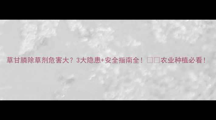 图片 草甘膦除草剂危害大？3大隐患+安全指南全！🌱🚜农业种植必看！