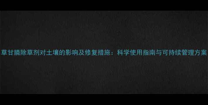 图片 草甘膦除草剂对土壤的影响及修复措施：科学使用指南与可持续管理方案